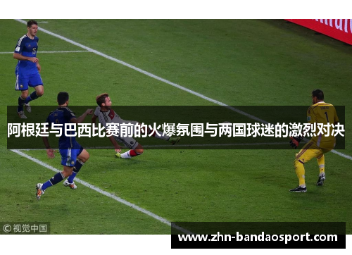 阿根廷与巴西比赛前的火爆氛围与两国球迷的激烈对决 阿根廷与巴西比赛前的火爆氛围与两国球迷的激烈对决